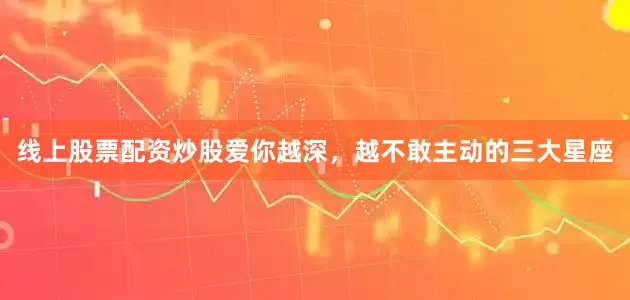 线上股票配资炒股爱你越深，越不敢主动的三大星座