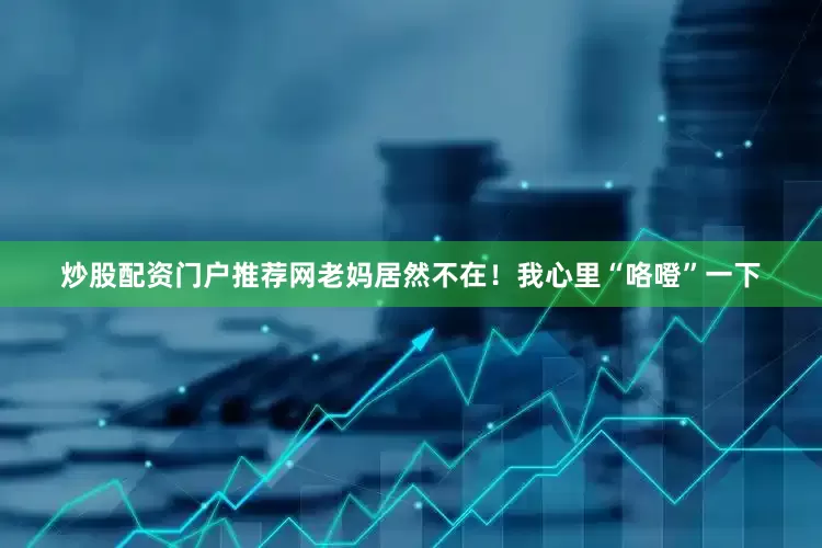 炒股配资门户推荐网老妈居然不在！我心里“咯噔”一下