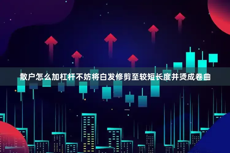 散户怎么加杠杆不妨将白发修剪至较短长度并烫成卷曲