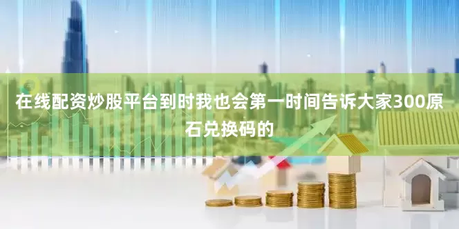 在线配资炒股平台到时我也会第一时间告诉大家300原石兑换码的