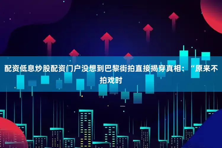 配资低息炒股配资门户没想到巴黎街拍直接揭穿真相：“原来不拍戏时