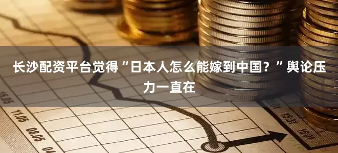 长沙配资平台觉得“日本人怎么能嫁到中国？”舆论压力一直在