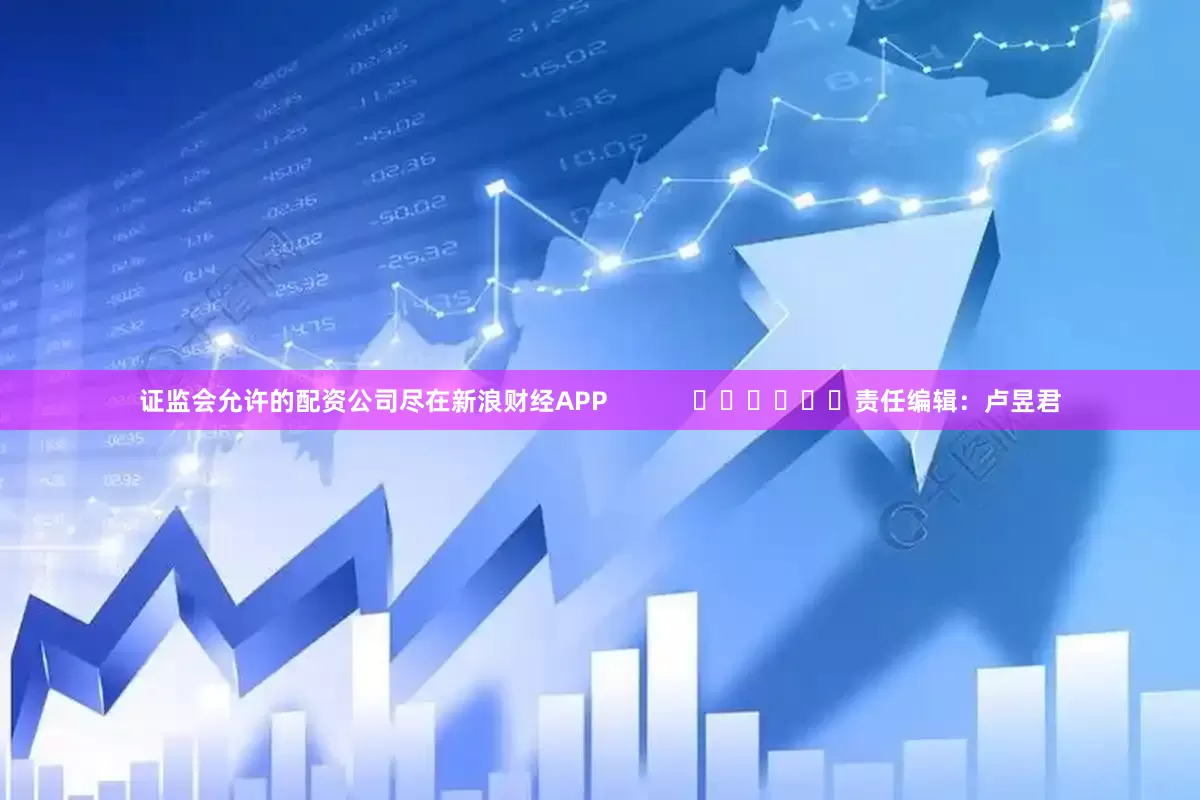 证监会允许的配资公司尽在新浪财经APP            						责任编辑：卢昱君