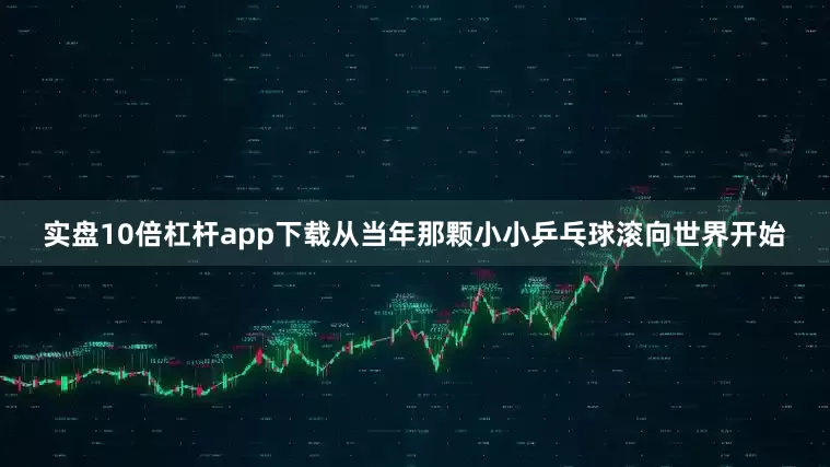 实盘10倍杠杆app下载从当年那颗小小乒乓球滚向世界开始