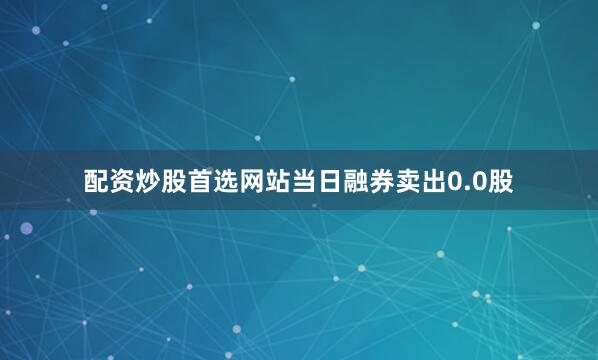 配资炒股首选网站当日融券卖出0.0股