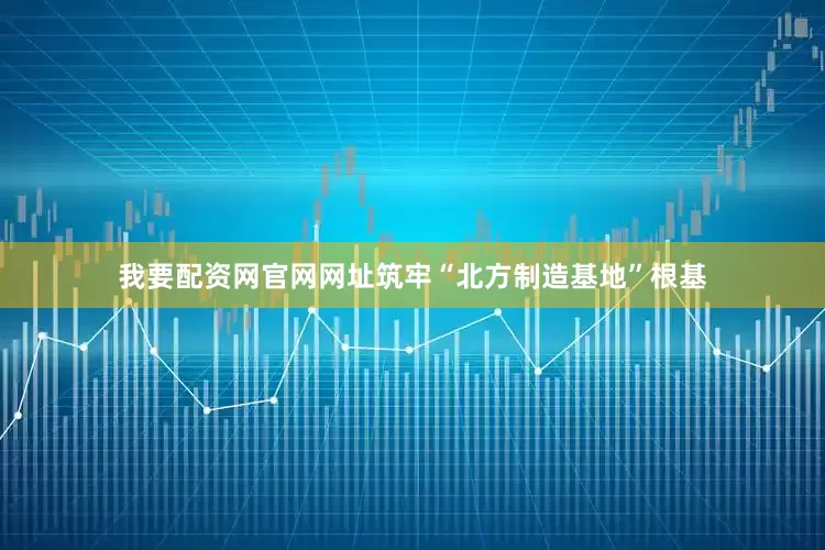 我要配资网官网网址筑牢“北方制造基地”根基